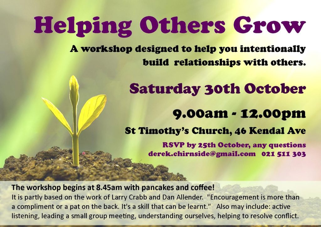 Helping Others Grow.  A workshop designed to help you intentionally build relationships with others.  RSVP by 25th October, any questions derek.chirnside@gmail.com 021 511 303.  The workshop begins at 8.45am with pancakes and coffee!  It is partly based on the work of Larry Crabb and Dan Allender. "Encouragement is more than a compliment or a pat on the back. It's a skill that can be learnt." Also may include: active listening, leading a small group meeting, understanding ourselves, helping to resolve conflict.
