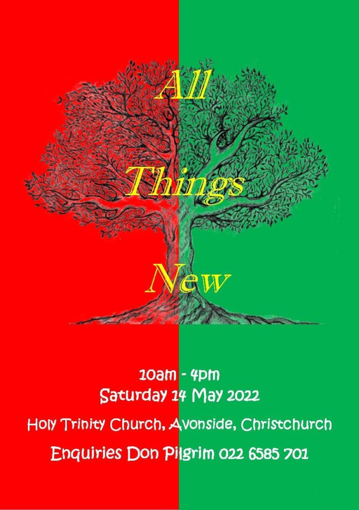 All Things New 10am – 4pm Saturday 14 May Holy Trinity Church, Avonside (Entrance off Stanmore Road) BYO Lunch – out door clothing - Koha 10am Cuppa: mix and mingle 10.30am Welcome: to the NEW church of Holy Trinity, Avonside! Video Collage: from Red Zone to Green Zone 10.45am Worship 11am Team work creates dream work: ‘Earth Ball’ 11.15am Raewyn Dawson: All Things New Buzz with your neighbors: “What does ‘all things new’ look like from my point of view?” 12.00pm BYO lunch 12.45pm Interactive session with Monika Clark: All Things New Including YOU… our Relationship with Jesus 1.15pm Red Zone: from ‘dead zone’ to ‘new creation’ treasure hunt. Choose where you want to go (eg., Red Zone, Beverly Park, Church Site) and who you want to be with (each dream team leader offers something unique complete with indoor options if raining). Bring back something to treasure! 2.45pm Discoveries: Raewyn highlights just some of our treasurers… 3pm Interactive session with Monika Clark: All Things New… what is God calling us to? What’s our dream as we go from this place? 3.30pm Concludes with worship, silence and prayer; Koha and cuppa. Offered by the Christchurch Diocese Cursillo Community Enquiries to Don Pilgrim, 0226585701