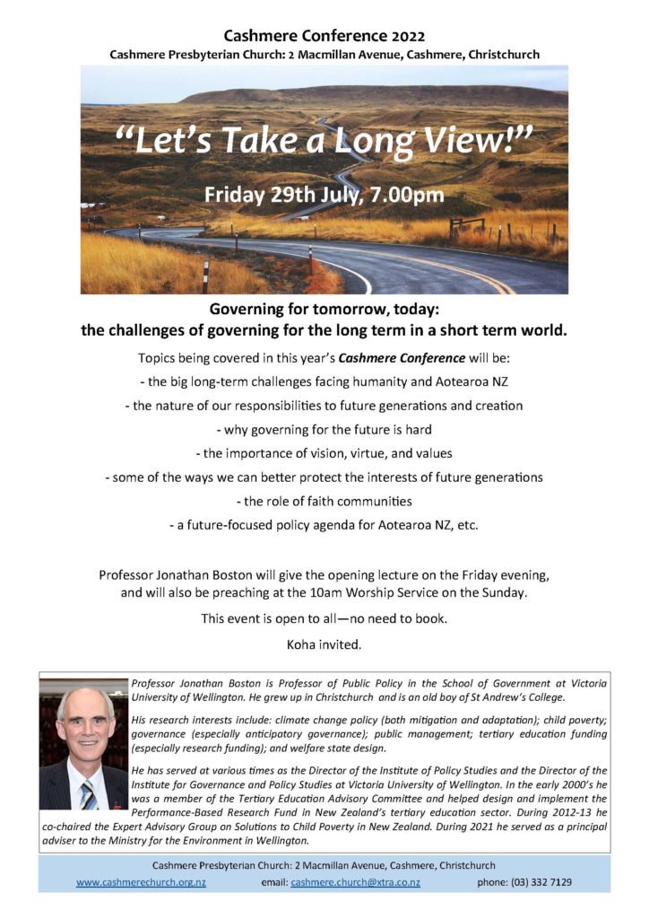 On Friday 29th July at 7pm, Cashmere Presbyterian Church will be holding its “Cashmere Conference”, entitled “Let’s Take a Long View” The theme is Governing for tomorrow, today: the challenges of governing for the long term in a short term world. Professor Jonathan Boston, Professor of Public Policy in the School of Government at Victoria University of Wellington, will be giving the opening lecture.