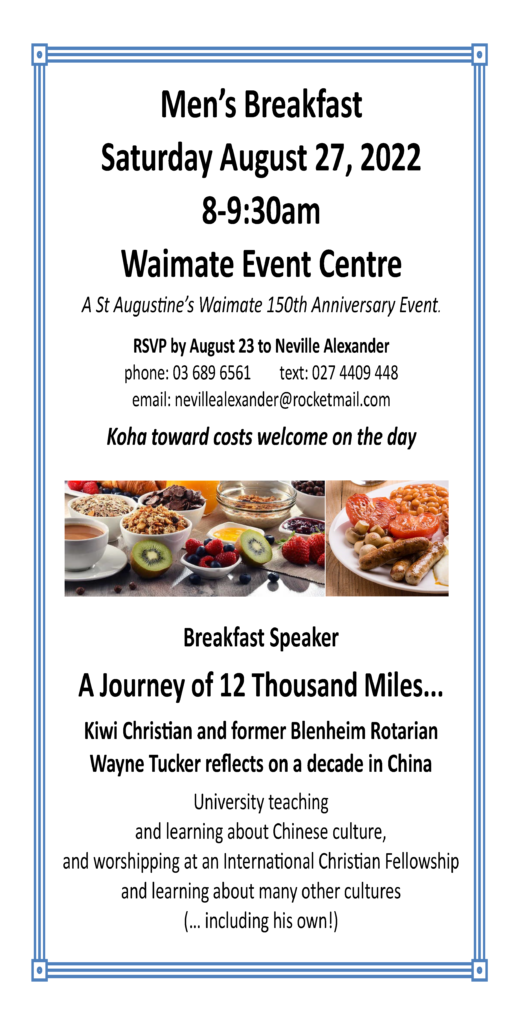 Men’s Breakfast Saturday August 27, 2022 8-9:30am Waimate Event Centre. A St Augustine’s Waimate 150th Anniversary Event. RSVP by August 23 to Neville Alexander, phone: 03 689 6561, text: 027 4409 448, email: nevillealexander@rocketmail.com. Koha toward costs welcome on the day. Breakfast Speaker, A Journey of 12 Thousand Miles... Kiwi Christian and former Blenheim Rotarian Wayne Tucker reflects on a decade in China University teaching and learning about Chinese culture, and worshipping at an International Christian Fellowship and learning about many other cultures (… including his own!) Images of breakfast food as part of this poster.