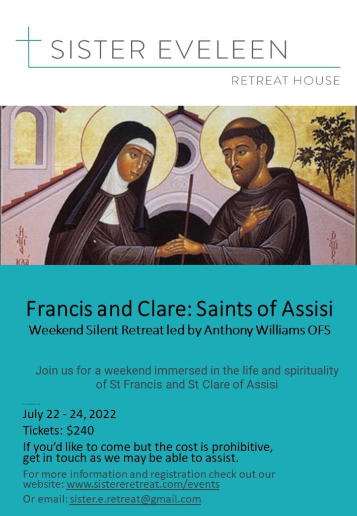 Francis and Clare: Saints of Assisi Weekend Silent Retreat led byAnthonyWilliams OFS  Join us for a weekend immersed in the	life and spirituality of St Francis and St Clare of Assisi  July 22-24, 2022 Tickets: $240 lf.you would like to come but the cost is prohibitive, get in touch as we may be able to assist.